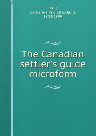Catherine Parr Strickland Traill The Canadian settler.s guide microform