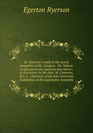 Egerton Ryerson Dr. Ryerson.s reply to the recent pamphlet of Mr. Langton . Dr. Wilson on the university question microform : in five letters to the Hon. M. Cameron, M.L.C., chairman of the late University Committee of the Legislative Assembly