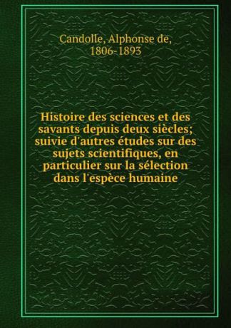 Alphonse de Candolle Histoire des sciences et des savants depuis deux siecles; suivie d.autres etudes sur des sujets scientifiques, en particulier sur la selection dans l.espece humaine