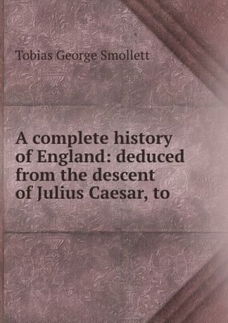 Tobias George Smollett A complete history of England: deduced from the descent of Julius Caesar, to .
