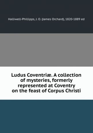 James Orchard Halliwell-Phillipps Ludus Coventriae. A collection of mysteries, formerly represented at Coventry on the feast of Corpus Christi