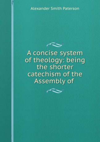 Alexander Smith Paterson A concise system of theology: being the shorter catechism of the Assembly of .