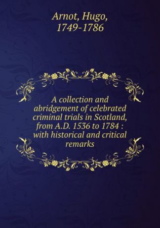 Hugo Arnot A collection and abridgement of celebrated criminal trials in Scotland, from A.D. 1536 to 1784 : with historical and critical remarks