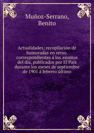 Benito Munoz-Serrano Actualidades; recopilacion de humoradas en verso, correspondientes a los asuntos del dia, publicados por El Pais durante los meses de septiembre de 1901 a febrero ultimo