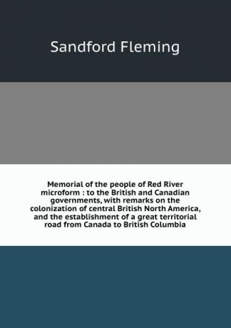 Sandford Fleming Memorial of the people of Red River microform : to the British and Canadian governments, with remarks on the colonization of central British North America, and the establishment of a great territorial road from Canada to British Columbia