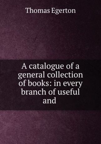 Thomas Egerton A catalogue of a general collection of books: in every branch of useful and .