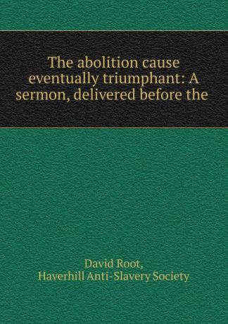 David Root The abolition cause eventually triumphant: A sermon, delivered before the .