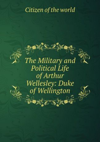 Citizen of the world The Military and Political Life of Arthur Wellesley: Duke of Wellington
