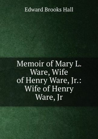 Edward Brooks Hall Memoir of Mary L. Ware, Wife of Henry Ware, Jr.: Wife of Henry Ware, Jr.
