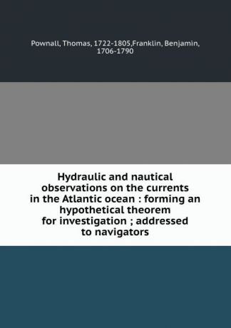 Thomas Pownall Hydraulic and nautical observations on the currents in the Atlantic ocean : forming an hypothetical theorem for investigation ; addressed to navigators