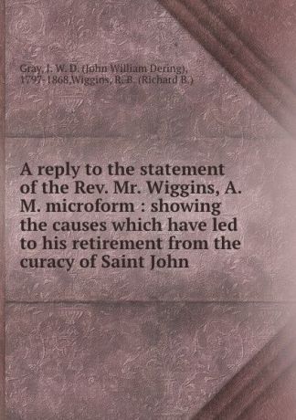 John William Dering Gray A reply to the statement of the Rev. Mr. Wiggins, A.M. microform : showing the causes which have led to his retirement from the curacy of Saint John