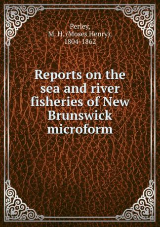 Moses Henry Perley Reports on the sea and river fisheries of New Brunswick microform