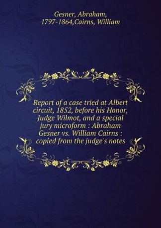 Abraham Gesner Report of a case tried at Albert circuit, 1852, before his Honor, Judge Wilmot, and a special jury microform : Abraham Gesner vs. William Cairns : copied from the judge.s notes