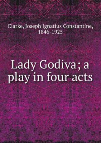 Joseph Ignatius Constantine Clarke Lady Godiva; a play in four acts