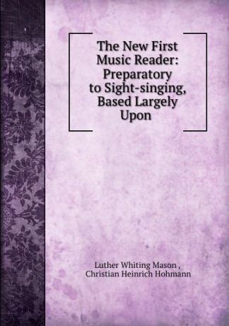 Luther Whiting Mason The New First Music Reader: Preparatory to Sight-singing, Based Largely Upon .