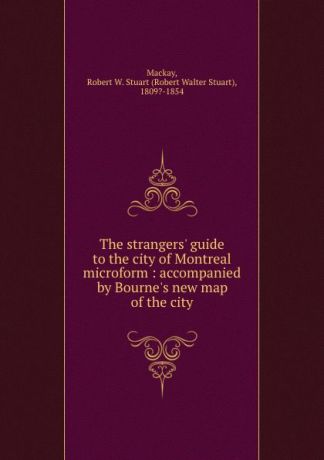 Robert Walter Stuart Mackay The strangers. guide to the city of Montreal microform : accompanied by Bourne.s new map of the city