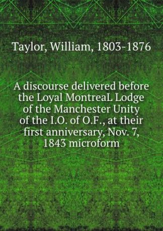 William Taylor A discourse delivered before the Loyal MontreaL Lodge of the Manchester Unity of the I.O. of O.F., at their first anniversary, Nov. 7, 1843 microform