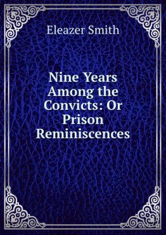 Eleazer Smith Nine Years Among the Convicts: Or Prison Reminiscences