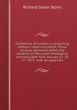 Richard S. Storrs Conditions of success in preaching without notes microform. Three lectures delivered before the students of the Union theological seminary, New York, Januray 13, 20, 27: 1875; with an appendix