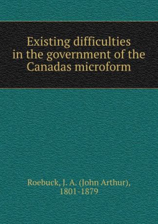 John Arthur Roebuck Existing difficulties in the government of the Canadas microform