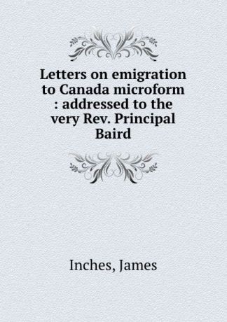 James Inches Letters on emigration to Canada microform : addressed to the very Rev. Principal Baird