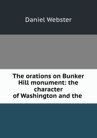 Daniel Webster The orations on Bunker Hill monument: the character of Washington and the .