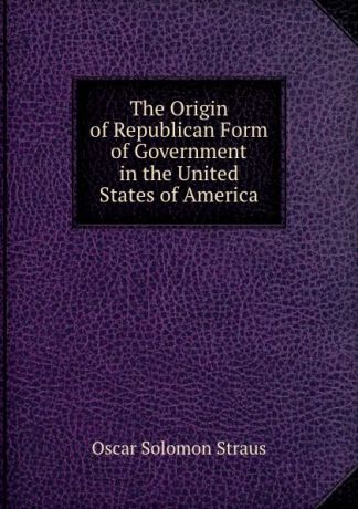 Oscar Solomon Straus The Origin of Republican Form of Government in the United States of America