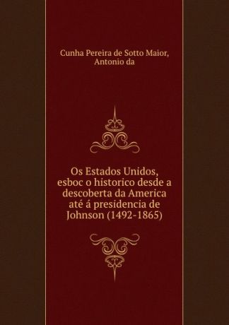 Cunha Pereira de Sotto Maior Os Estados Unidos, esboco historico desde a descoberta da America ate a presidencia de Johnson (1492-1865)