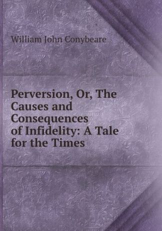 William John Conybeare Perversion, Or, The Causes and Consequences of Infidelity: A Tale for the Times
