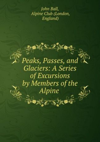 John Ball Peaks, Passes, and Glaciers: A Series of Excursions by Members of the Alpine .