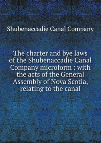 Shubenaccadie Canal The charter and bye laws of the Shubenaccadie Canal Company microform : with the acts of the General Assembly of Nova Scotia, relating to the canal