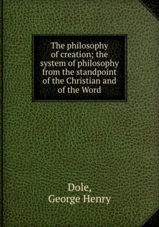 George Henry Dole The philosophy of creation; the system of philosophy from the standpoint of the Christian and of the Word