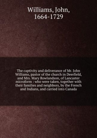 John Williams The captivity and deliverance of Mr. John Williams, pastor of the church in Deerfield, and Mrs. Mary Rowlandson, of Lancaster microform : who were taken, together with their families and neighbors, by the French and Indians, and carried into Canada