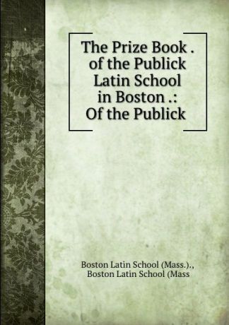 The Prize Book . of the Publick Latin School in Boston .: Of the Publick .
