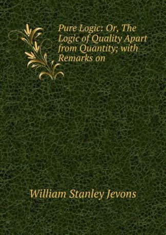William Stanley Jevons Pure Logic: Or, The Logic of Quality Apart from Quantity; with Remarks on .