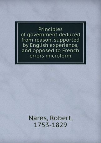 Robert Nares Principles of government deduced from reason, supported by English experience, and opposed to French errors microform