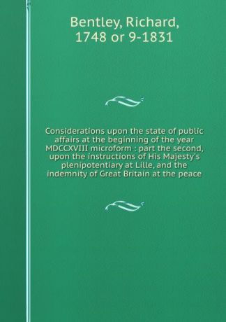 Richard Bentley Considerations upon the state of public affairs at the beginning of the year MDCCXVIII microform : part the second, upon the instructions of His Majesty.s plenipotentiary at Lille, and the indemnity of Great Britain at the peace