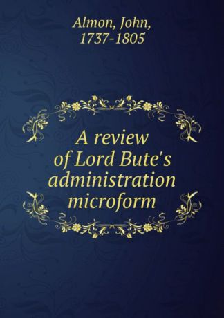 John Almon A review of Lord Bute.s administration microform
