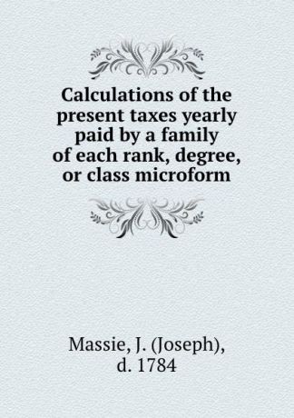 Joseph Massie Calculations of the present taxes yearly paid by a family of each rank, degree, or class microform