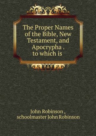 John Robinson The Proper Names of the Bible, New Testament, and Apocrypha . to which is .