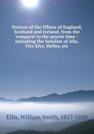 William Smith Ellis Notices of the Ellises of England, Scotland and Ireland, from the conquest to the prsent time : including the families of Alis, Fitz-Elys, Helles, etc.