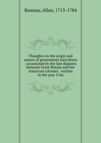 Allan Ramsay Thoughts on the origin and nature of government microform : occasioned by the late disputes between Great Britain and her American colonies : written in the year 1766
