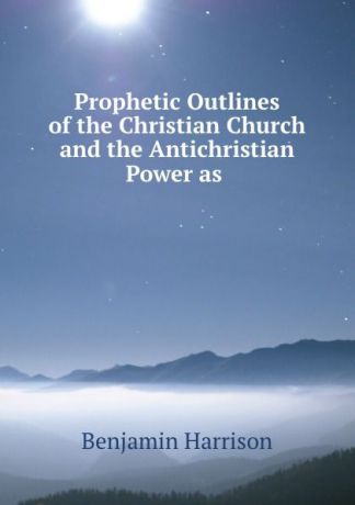Benjamin Harrison Prophetic Outlines of the Christian Church and the Antichristian Power as .
