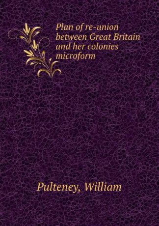 William Pulteney Plan of re-union between Great Britain and her colonies microform