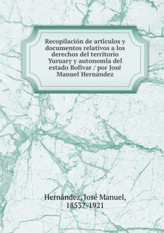 José Manuel Hernández Recopilacion de articulos y documentos relativos a los derechos del territorio Yuruary y autonomia del estado Bolivar / por Jose Manuel Hernandez
