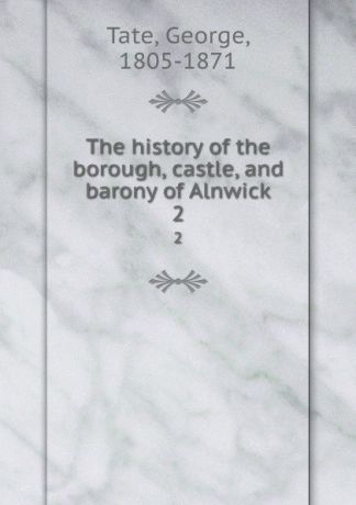 George Tate The history of the borough, castle, and barony of Alnwick. 2