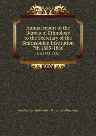 Smithsonian Institution. Bureau of Ethnology Annual report of the Bureau of Ethnology to the Secretary of the Smithsonian Institution. 7th 1885-1886