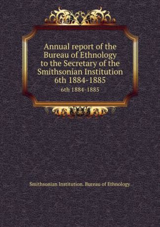 Smithsonian Institution. Bureau of Ethnology Annual report of the Bureau of Ethnology to the Secretary of the Smithsonian Institution. 6th 1884-1885