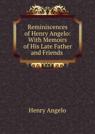 Henry Angelo Reminiscences of Henry Angelo: With Memoirs of His Late Father and Friends .