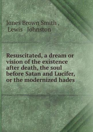Jones Brown Smith Resuscitated, a dream or vision of the existence after death, the soul before Satan and Lucifer, or the modernized hades